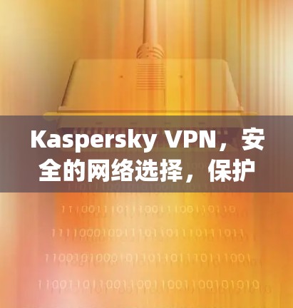 Kaspersky VPN，安全的网络选择，保护你的数据和隐私
