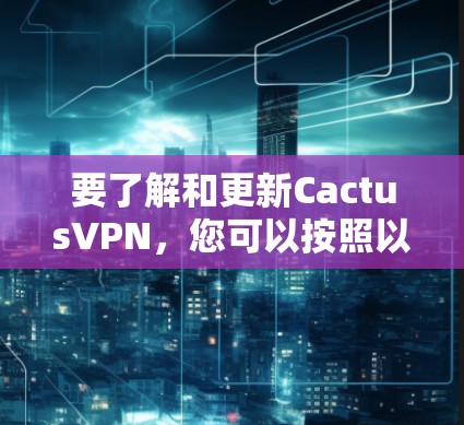 要了解和更新CactusVPN，您可以按照以下步骤进行