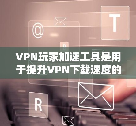 VPN玩家加速工具是用于提升VPN下载速度的技术，但也可能导致服务不稳定或服务器被截断。以下是详细的分析和推荐