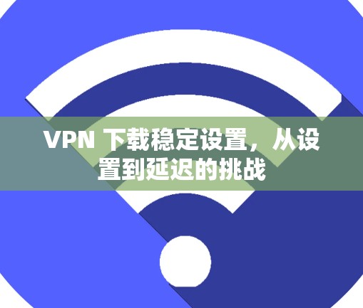 VPN 下载稳定设置，从设置到延迟的挑战