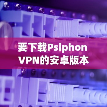 要下载Psiphon VPN的安卓版本，您可以按照以下步骤进行操作