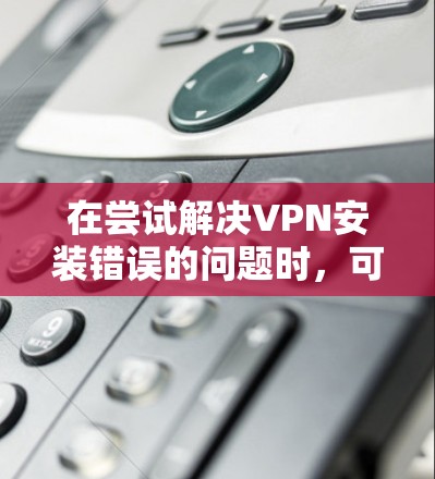 在尝试解决VPN安装错误的问题时，可以按照以下步骤进行排查和解决