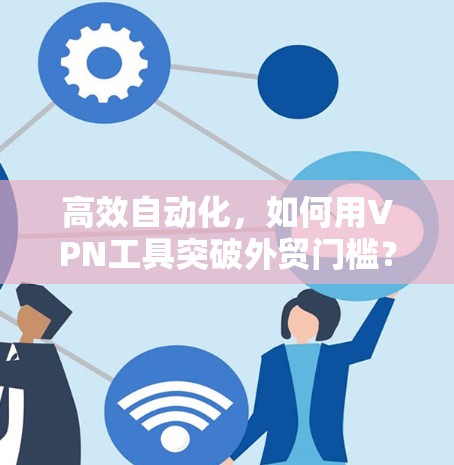 高效自动化，如何用VPN工具突破外贸门槛？