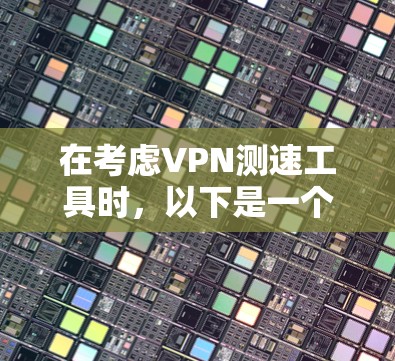 在考虑VPN测速工具时，以下是一个有条理的总结，帮助您做出明智的选择