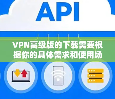 VPN高级版的下载需要根据你的具体需求和使用场景来选择。以下是一些推荐的VPN软件，你可以根据自己的需求进行选择