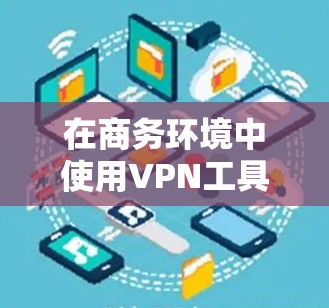 在商务环境中使用VPN工具时，以下是一个有条理的指南，帮助您高效管理访问，确保安全和合规