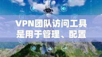 VPN团队访问工具是用于管理、配置和访问VPN服务的工具，以下是它们的主要类型及其作用