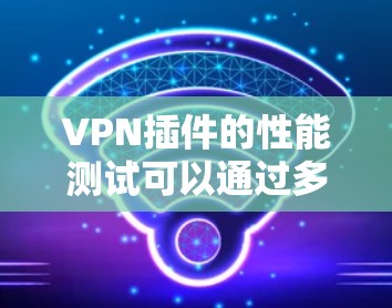 VPN插件的性能测试可以通过多种方法进行，以下是一些有效且详细的方法建议