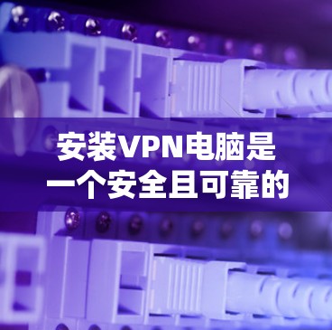 安装VPN电脑是一个安全且可靠的过程，以下是详细的步骤说明