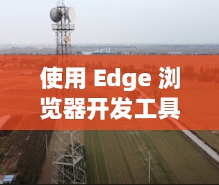 使用 Edge 浏览器开发工具是一个不错的选择，因为它支持跨平台和跨设备访问，并且具有自动补丁功能，可以提升开发效率。以下是一些步骤和注意事项，帮助你更好地使用 Edge 浏览器开发工具