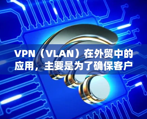 VPN（VLAN）在外贸中的应用，主要是为了确保客户数据的安全性和隐私保护。以下是VPN外贸办公方案的详细步骤