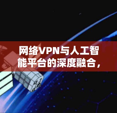 网络VPN与人工智能平台的深度融合，技术与用户体验的双提升