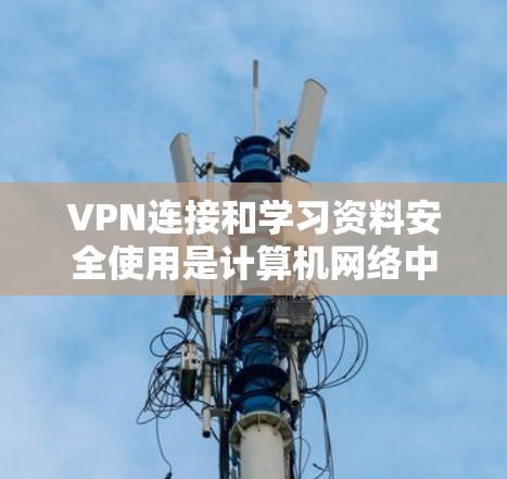 VPN连接和学习资料安全使用是计算机网络中一个重要的知识点，以下是详细的步骤和建议