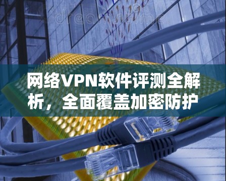 网络VPN软件评测全解析，全面覆盖加密防护与安全防护