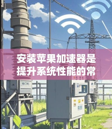 安装苹果加速器是提升系统性能的常用方法，以下是详细的步骤指南