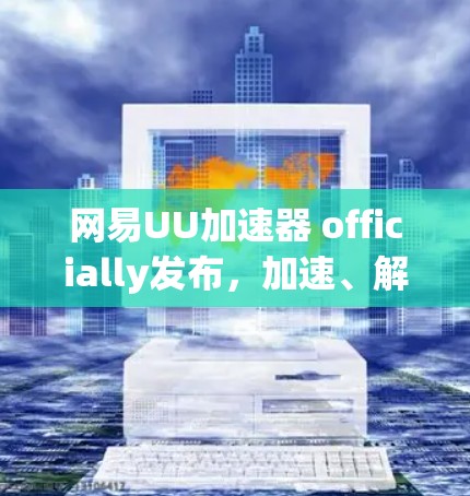 网易UU加速器 officially发布，加速、解压、翻译等功能全面升级