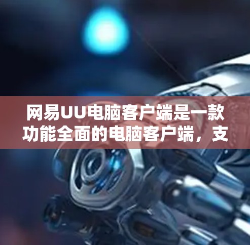 网易UU电脑客户端是一款功能全面的电脑客户端，支持文件管理、复制和移动文件，同时提供多种登录方式。以下是详细的使用指南