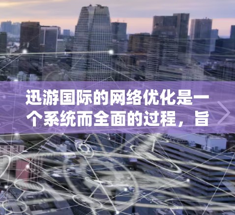 迅游国际的网络优化是一个系统而全面的过程，旨在通过多个方面的优化提升网站性能和用户体验。以下是对网络优化的详细分析和建议