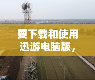 要下载和使用迅游电脑版，您可以按照以下步骤操作