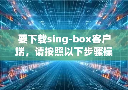 要下载sing-box客户端，请按照以下步骤操作