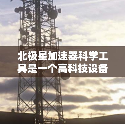 北极星加速器科学工具是一个高科技设备，主要用于高能物理和粒子加速的研究和开发。以下是其科学工具的详细说明