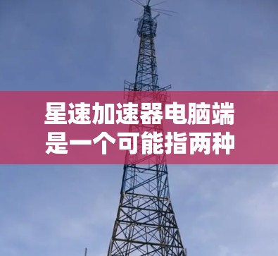 星速加速器电脑端是一个可能指两种不同的概念，一种是物理装置，另一种是软件工具。以下是对这两种可能性的详细分析