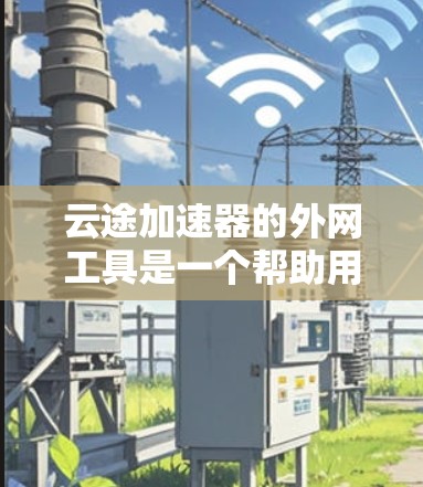 云途加速器的外网工具是一个帮助用户加速下载和上传数据的软件，通常通过云途加速器的外网账号访问。以下是详细的步骤和注意事项