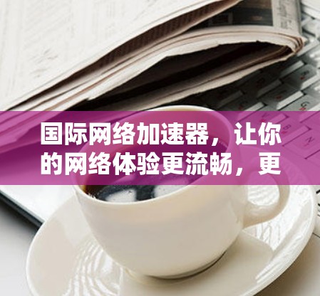 国际网络加速器，让你的网络体验更流畅，更可靠！