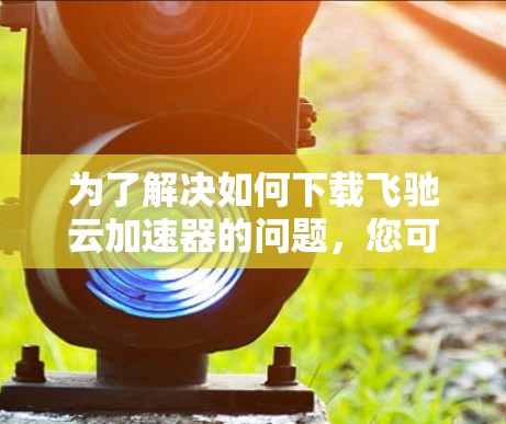 为了解决如何下载飞驰云加速器的问题，您可以按照以下步骤进行操作