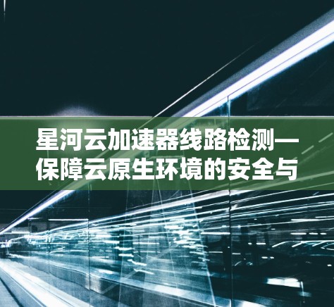 星河云加速器线路检测—保障云原生环境的安全与稳定