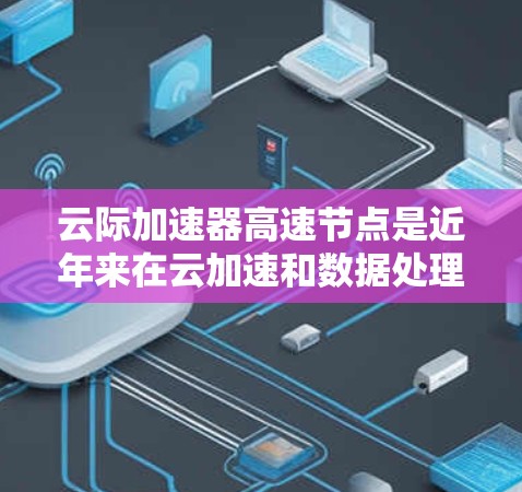 云际加速器高速节点是近年来在云加速和数据处理领域发展出的一种高效的技术，主要用于提升云环境下的数据传输和处理速度。以下是对该技术的详细分析