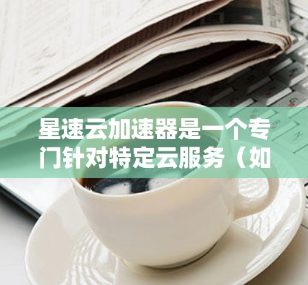 星速云加速器是一个专门针对特定云服务（如AWS或Azure）的加速工具，旨在提升用户下载速度。以下是对星速云加速器的详细分析