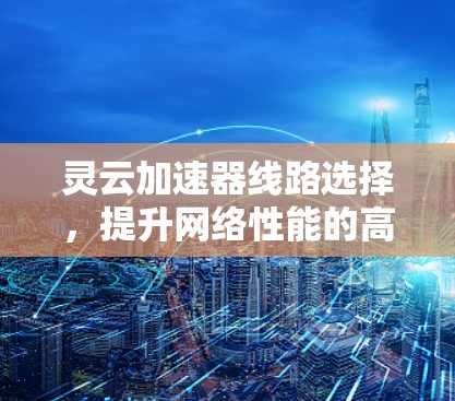 灵云加速器线路选择，提升网络性能的高效解决方案