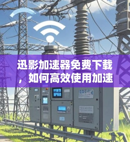 迅影加速器免费下载，如何高效使用加速器？