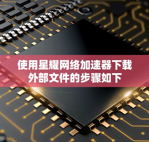 使用星耀网络加速器下载外部文件的步骤如下