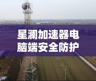 星澜加速器电脑端安全防护全面
