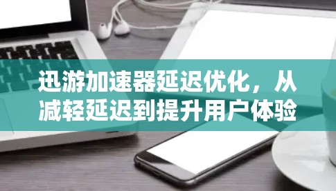 迅游加速器延迟优化，从减轻延迟到提升用户体验