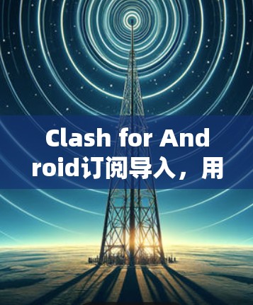 Clash for Android订阅导入，用户与应用的互动新篇章