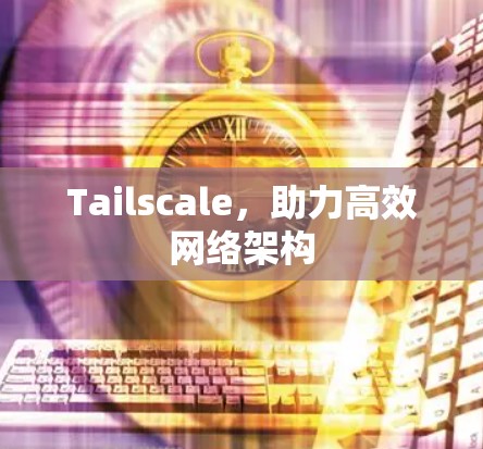 Tailscale，助力高效网络架构