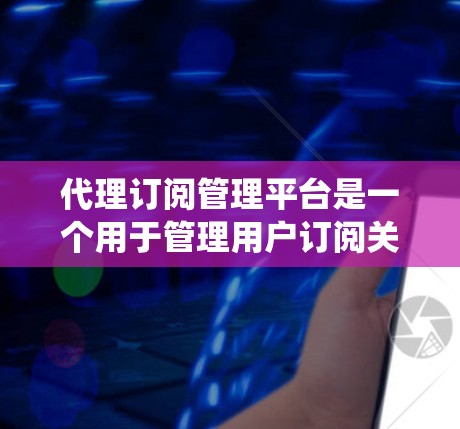 代理订阅管理平台是一个用于管理用户订阅关系的系统，主要服务于企业或平台之间的合作。以下是该平台的主要功能和使用方法