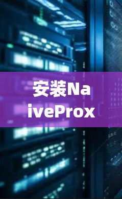 安装NaiveProxy是一个相对简单的步骤，以下是详细的安装指南