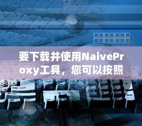 要下载并使用NaiveProxy工具，您可以按照以下步骤操作