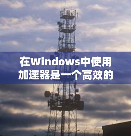 在Windows中使用加速器是一个高效的资源利用方法，可以帮助您更快地加载网页、下载资源并节省时间。以下是详细的步骤指南