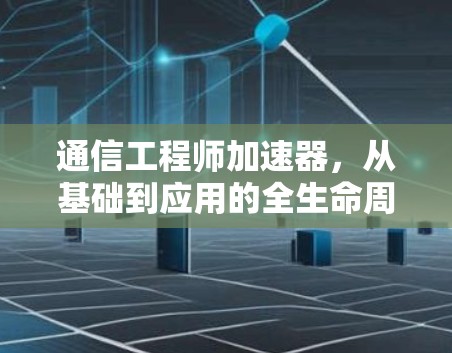 通信工程师加速器，从基础到应用的全生命周期优化解决方案