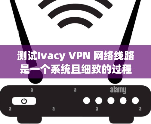 测试Ivacy VPN 网络线路是一个系统且细致的过程，以下是一步步的指南