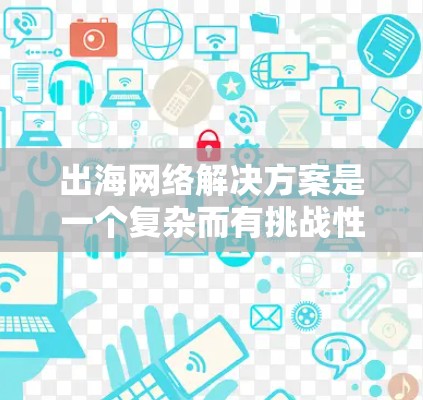 出海网络解决方案是一个复杂而有挑战性的过程，需要综合考虑多个因素。以下是详细的步骤说明，帮助您选择最适合的出海网络解决方案