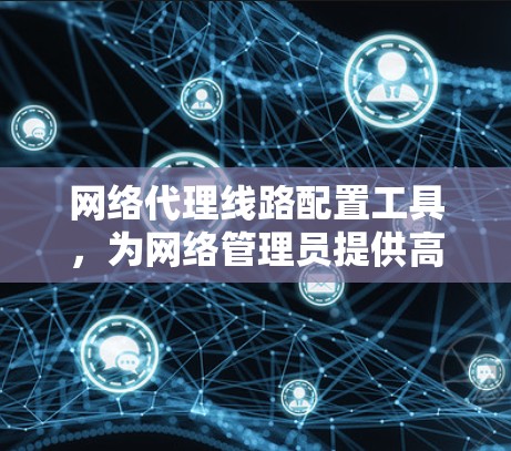 网络代理线路配置工具，为网络管理员提供高效管理的可靠解决方案