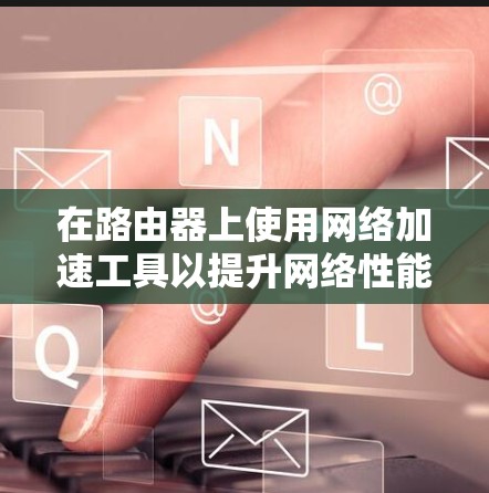 在路由器上使用网络加速工具以提升网络性能是一个实用的选择，以下是对这些工具的详细指南，帮助您更好地应用这些工具