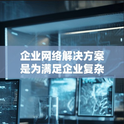 企业网络解决方案是为满足企业复杂需求而设计的网络基础设施，旨在支持高效、可靠和灵活的网络管理。以下是对该领域的详细介绍