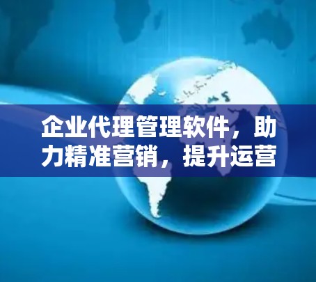 企业代理管理软件，助力精准营销，提升运营效率